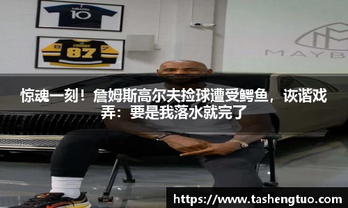 惊魂一刻！詹姆斯高尔夫捡球遭受鳄鱼，诙谐戏弄：要是我落水就完了